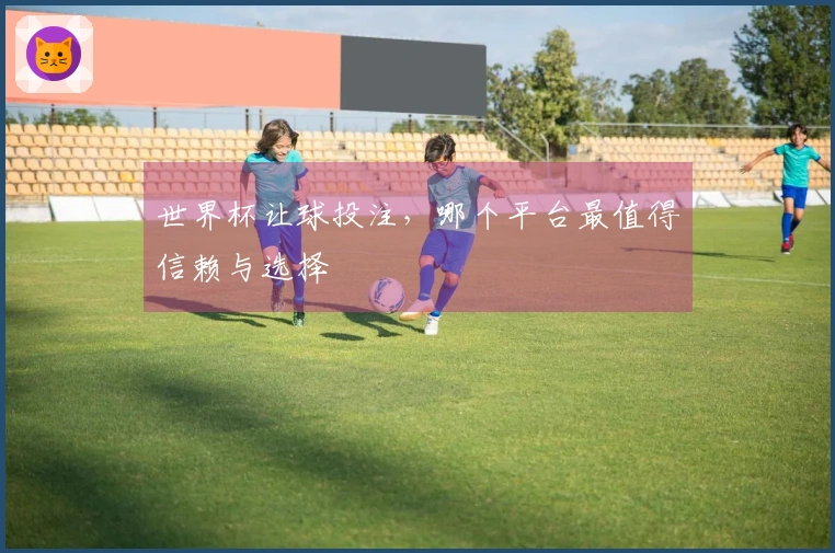 世界杯让球投注，哪个平台最值得信赖与选择