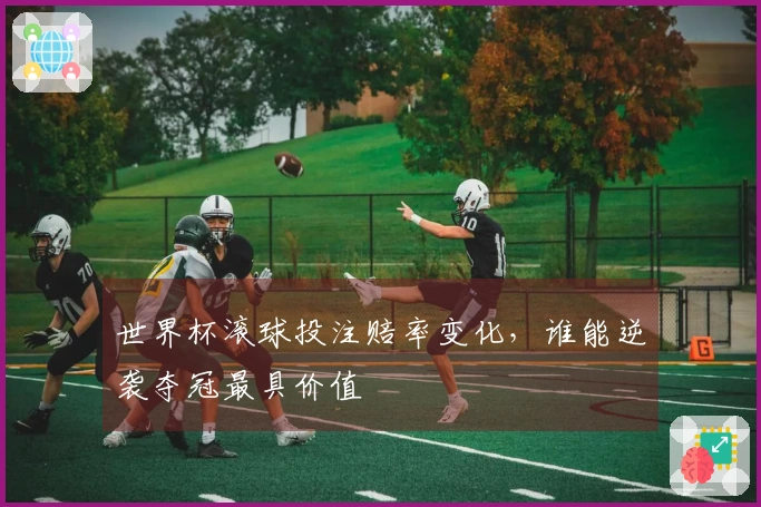 世界杯滚球投注赔率变化，谁能逆袭夺冠最具价值