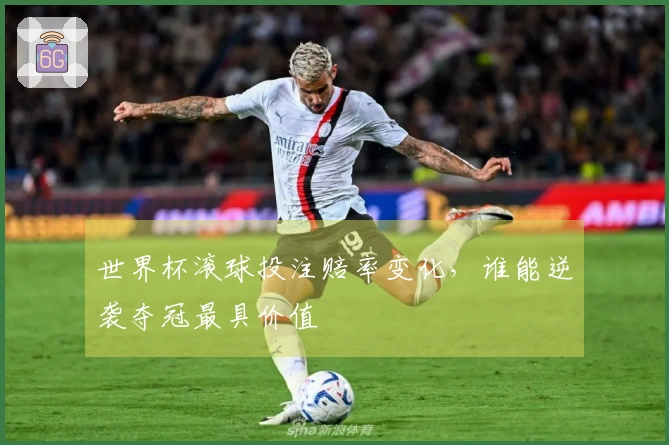 世界杯滚球投注赔率变化，谁能逆袭夺冠最具价值