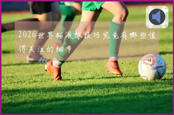 2026世界杯滚球技巧究竟有哪些值得关注的细节